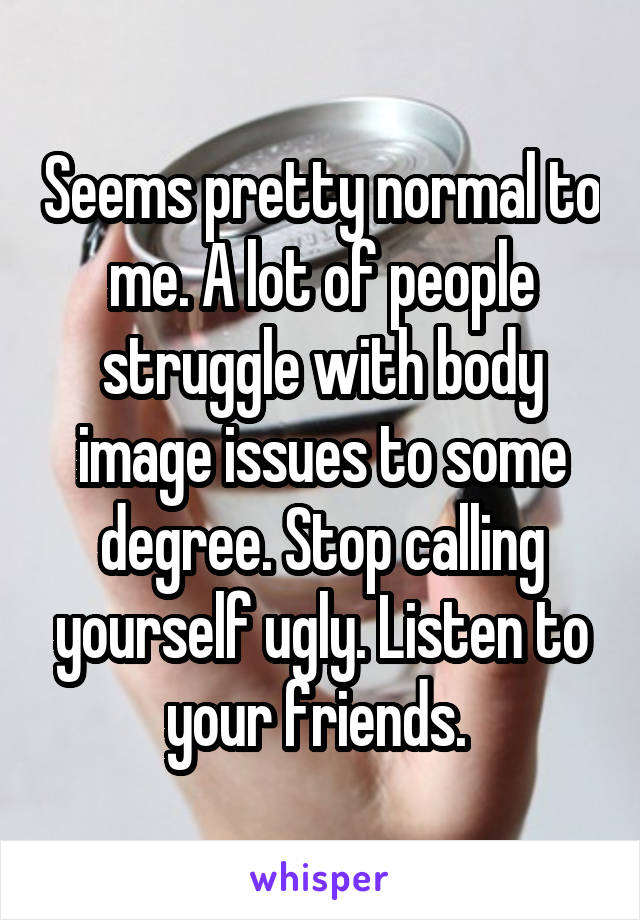 Seems pretty normal to me. A lot of people struggle with body image issues to some degree. Stop calling yourself ugly. Listen to your friends. 