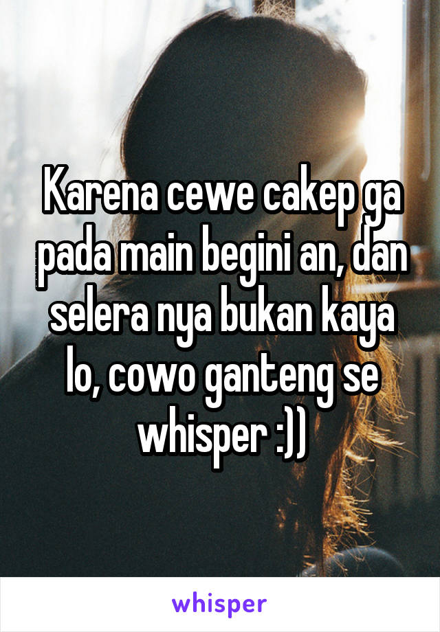 Karena cewe cakep ga pada main begini an, dan selera nya bukan kaya lo, cowo ganteng se whisper :))