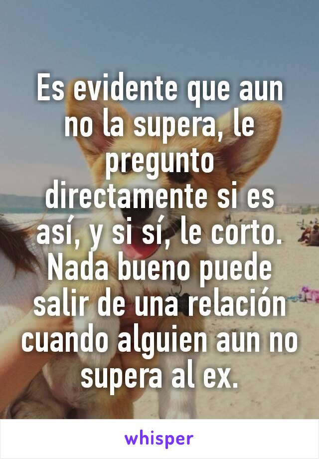 Es evidente que aun no la supera, le pregunto directamente si es así, y si sí, le corto. Nada bueno puede salir de una relación cuando alguien aun no supera al ex.