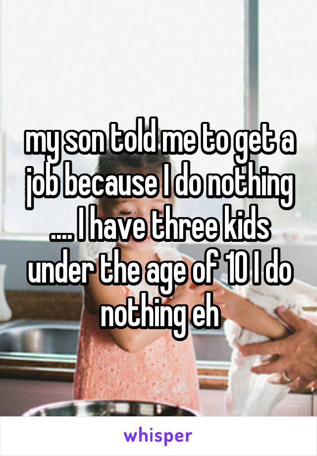 my son told me to get a job because I do nothing .... I have three kids under the age of 10 I do nothing eh