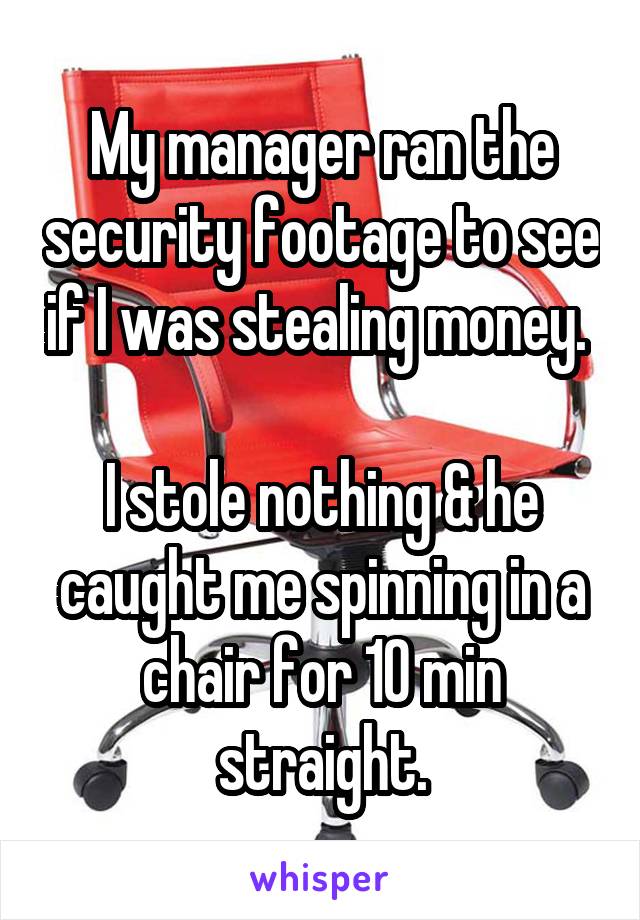 My manager ran the security footage to see if I was stealing money. 

I stole nothing & he caught me spinning in a chair for 10 min straight.