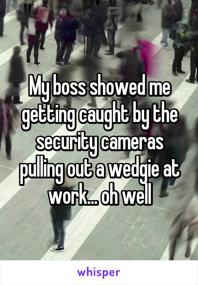 My boss showed me getting caught by the security cameras pulling out a wedgie at work... oh well