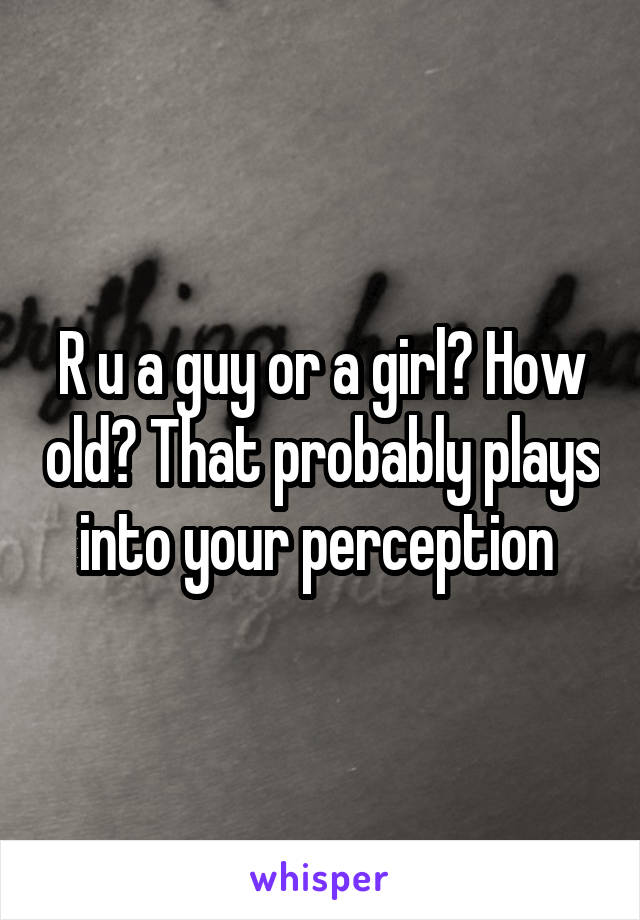 R u a guy or a girl? How old? That probably plays into your perception 