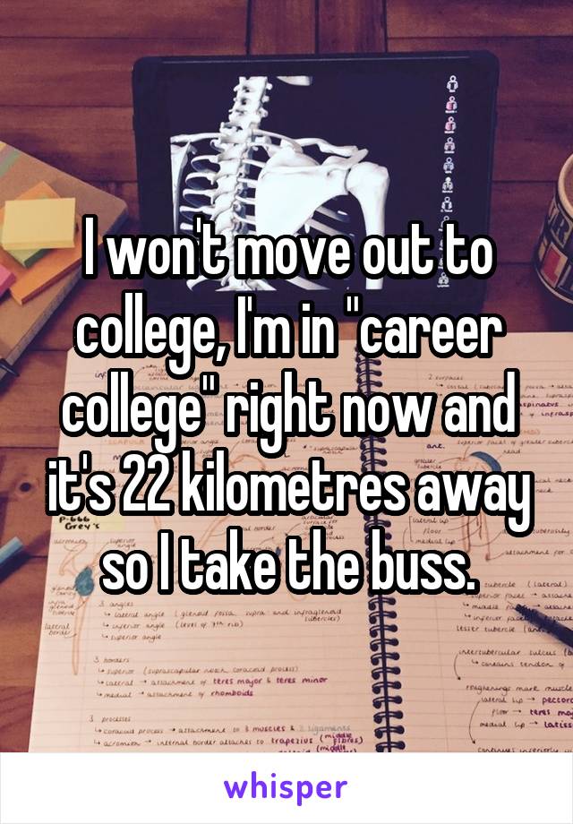 I won't move out to college, I'm in "career college" right now and it's 22 kilometres away so I take the buss.