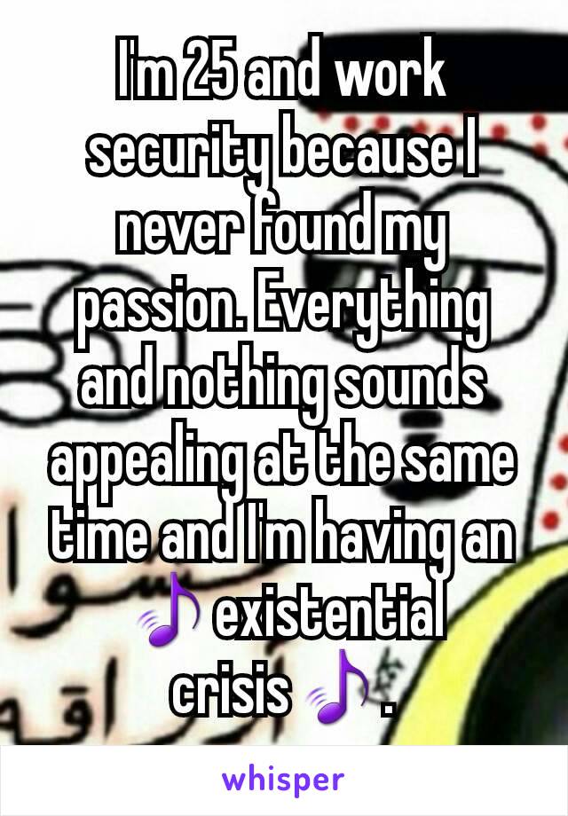 I'm 25 and work security because I never found my passion. Everything and nothing sounds appealing at the same time and I'm having an 🎵existential crisis🎵.