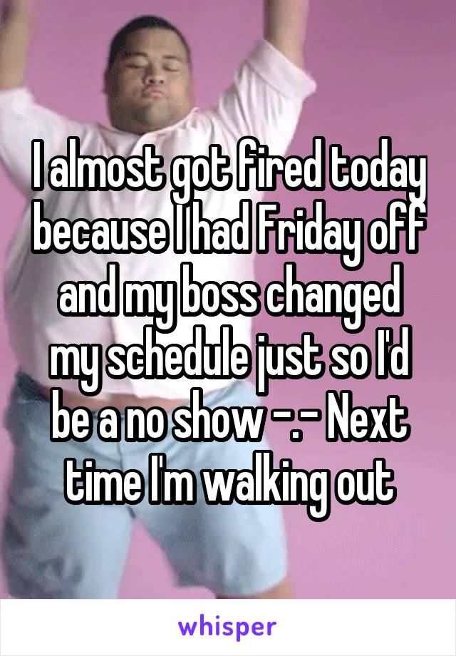 I almost got fired today because I had Friday off and my boss changed my schedule just so I'd be a no show -.- Next time I'm walking out