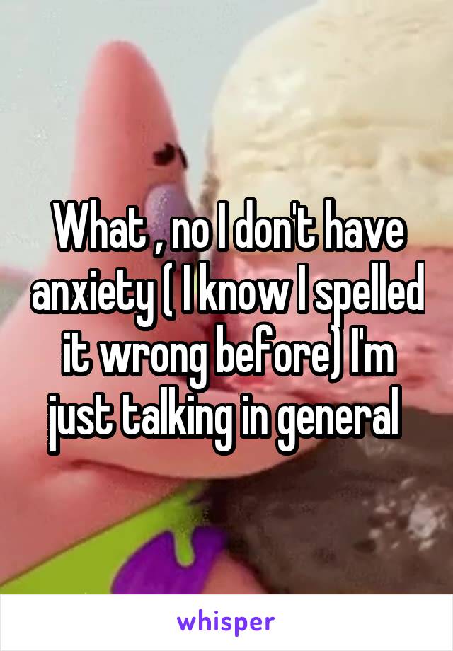 What , no I don't have anxiety ( I know I spelled it wrong before) I'm just talking in general 