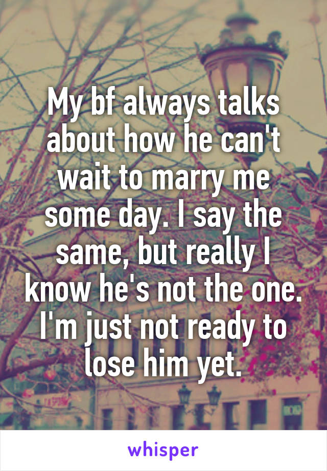 My bf always talks about how he can't wait to marry me some day. I say the same, but really I know he's not the one. I'm just not ready to lose him yet.