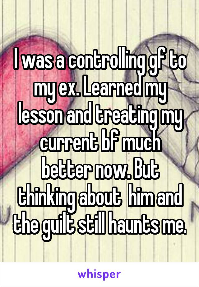 I was a controlling gf to my ex. Learned my lesson and treating my current bf much better now. But thinking about  him and the guilt still haunts me.