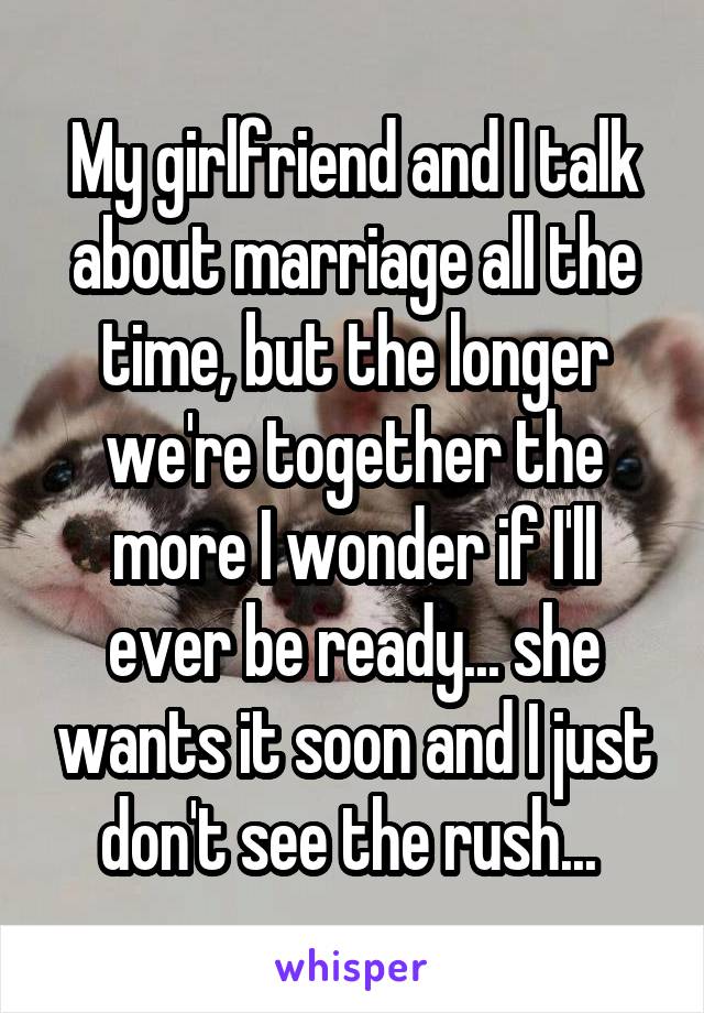 My girlfriend and I talk about marriage all the time, but the longer we're together the more I wonder if I'll ever be ready... she wants it soon and I just don't see the rush... 