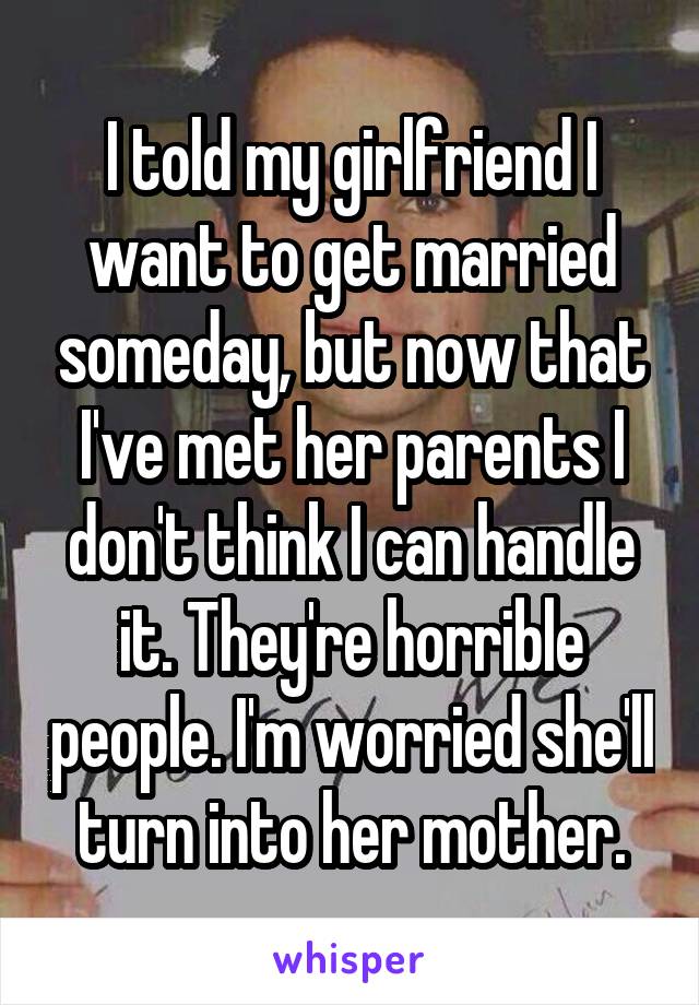 I told my girlfriend I want to get married someday, but now that I've met her parents I don't think I can handle it. They're horrible people. I'm worried she'll turn into her mother.