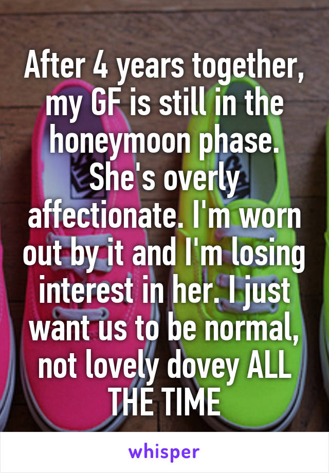 After 4 years together, my GF is still in the honeymoon phase. She's overly affectionate. I'm worn out by it and I'm losing interest in her. I just want us to be normal, not lovely dovey ALL THE TIME