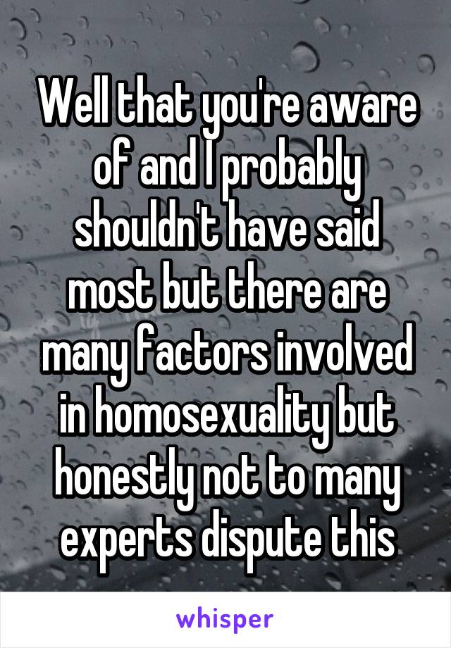 Well that you're aware of and I probably shouldn't have said most but there are many factors involved in homosexuality but honestly not to many experts dispute this