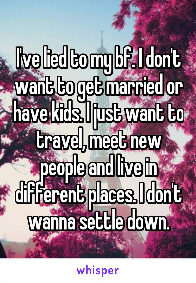 I've lied to my bf. I don't want to get married or have kids. I just want to travel, meet new people and live in different places. I don't wanna settle down.