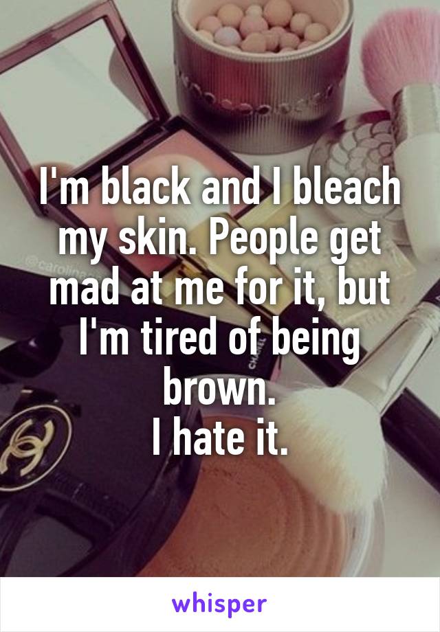 I'm black and I bleach my skin. People get mad at me for it, but I'm tired of being brown.
I hate it.