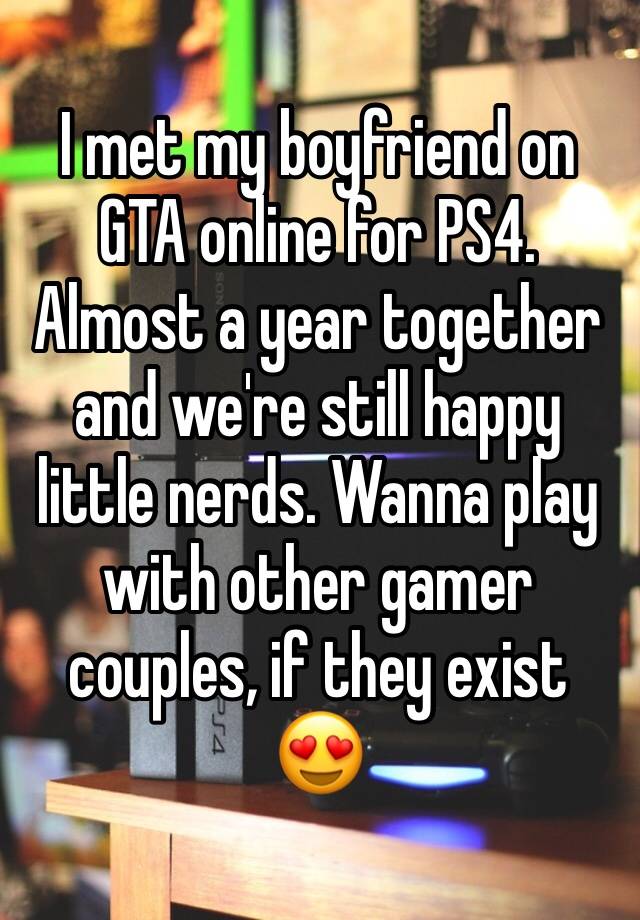 I met my boyfriend on GTA online for PS4. Almost a year together and we're still happy little nerds. Wanna play with other gamer couples, if they exist 😍