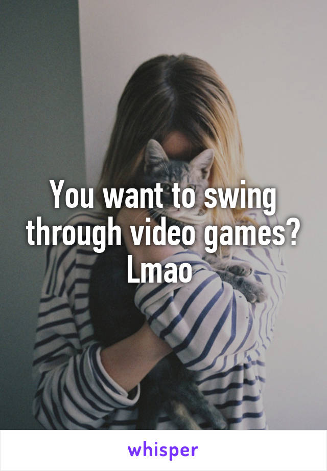 You want to swing through video games? Lmao 