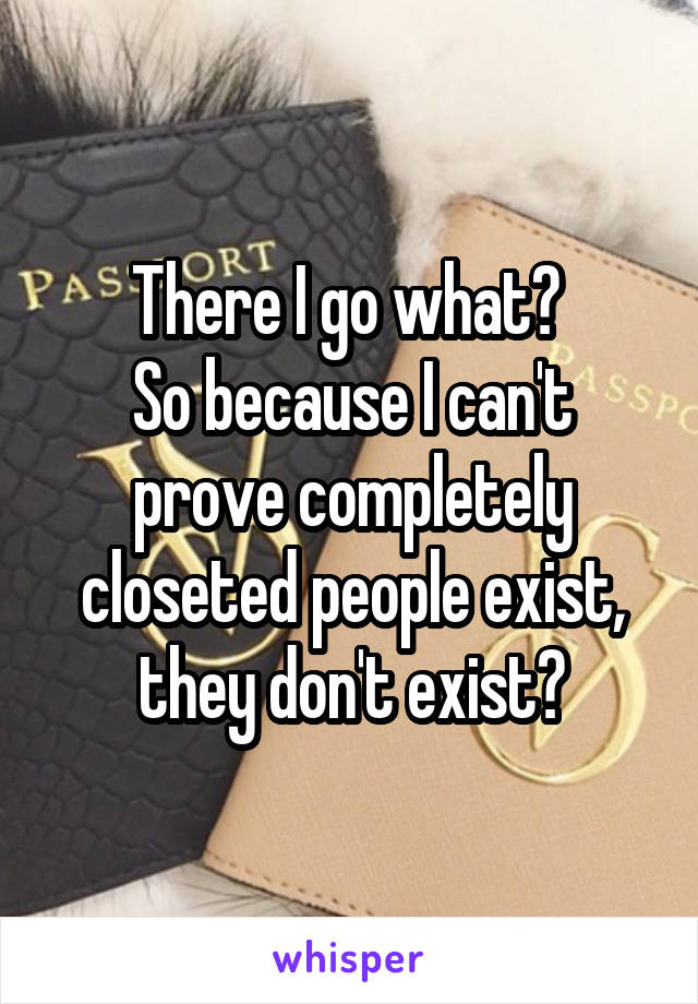 There I go what? 
So because I can't prove completely closeted people exist, they don't exist?