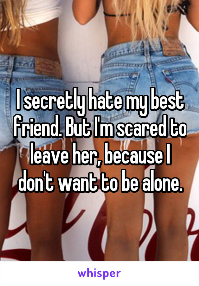 I secretly hate my best friend. But I'm scared to leave her, because I don't want to be alone.