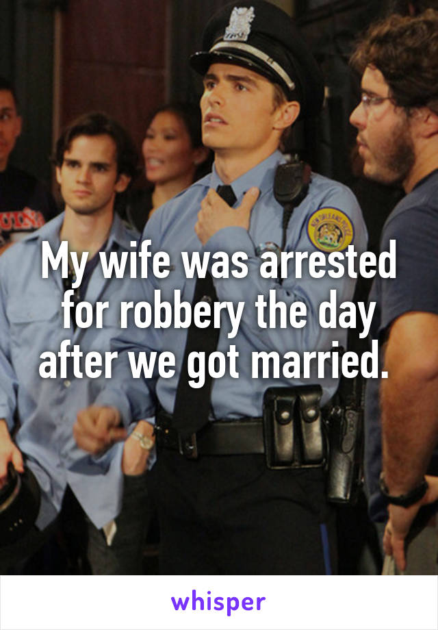 My wife was arrested for robbery the day after we got married. 