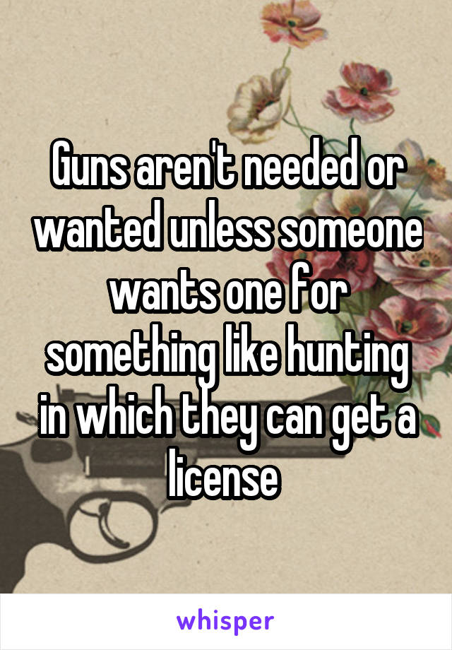 Guns aren't needed or wanted unless someone wants one for something like hunting in which they can get a license 