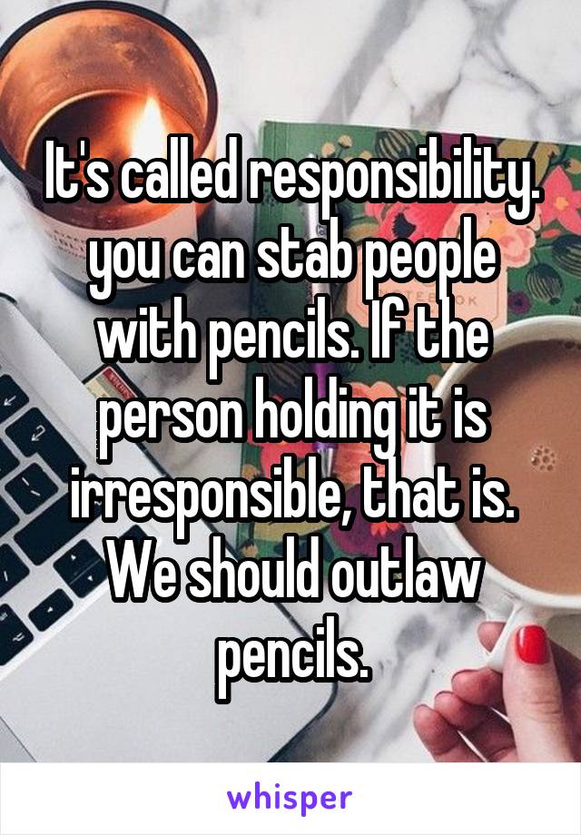 It's called responsibility. you can stab people with pencils. If the person holding it is irresponsible, that is. We should outlaw pencils.