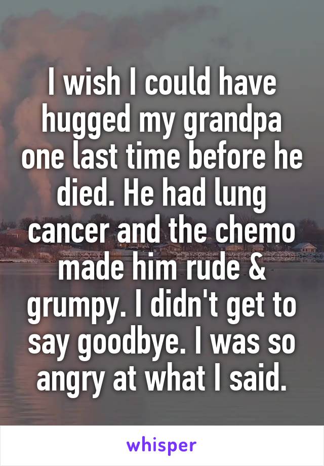 I wish I could have hugged my grandpa one last time before he died. He had lung cancer and the chemo made him rude & grumpy. I didn't get to say goodbye. I was so angry at what I said.