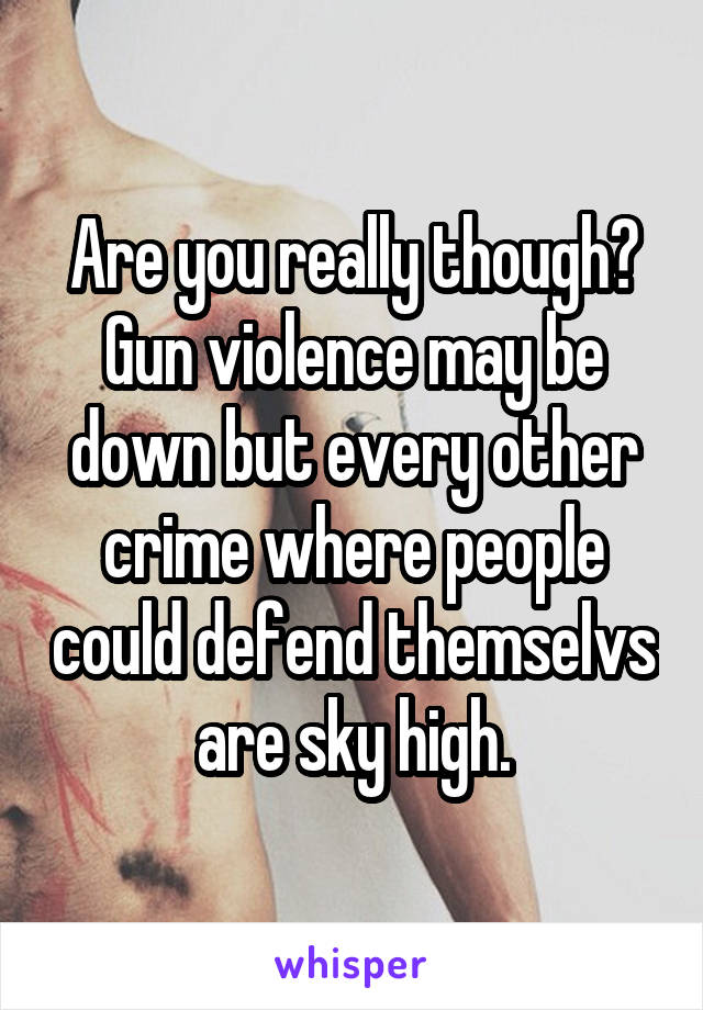 Are you really though? Gun violence may be down but every other crime where people could defend themselvs are sky high.