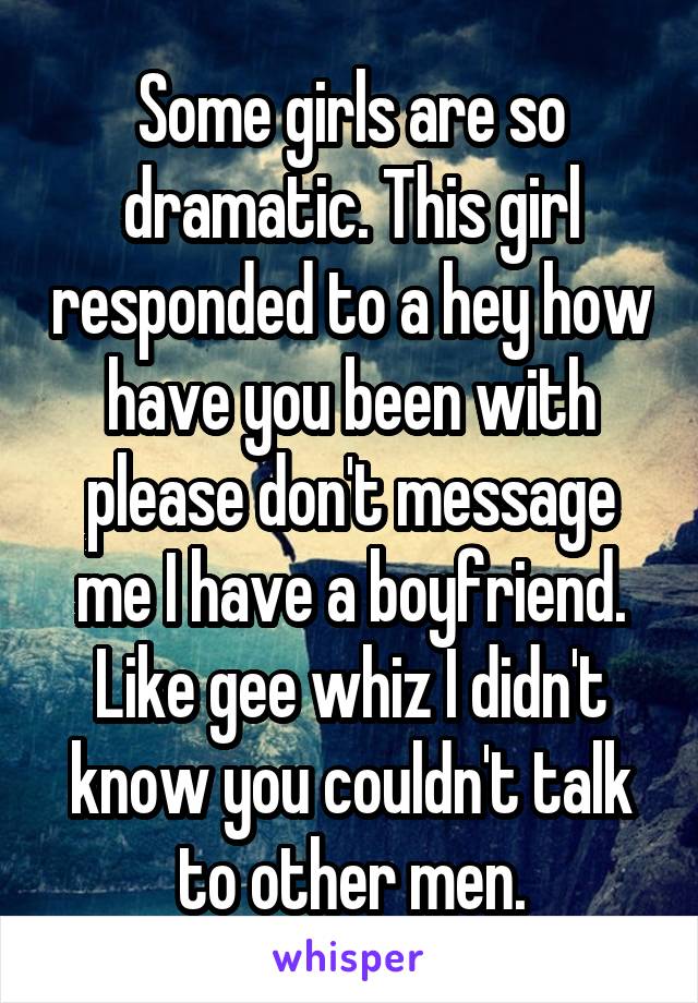 Some girls are so dramatic. This girl responded to a hey how have you been with please don't message me I have a boyfriend. Like gee whiz I didn't know you couldn't talk to other men.