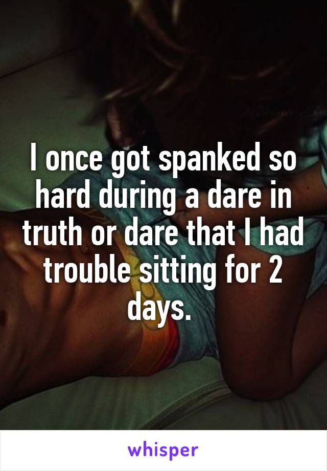 I once got spanked so hard during a dare in truth or dare that I had trouble sitting for 2 days. 