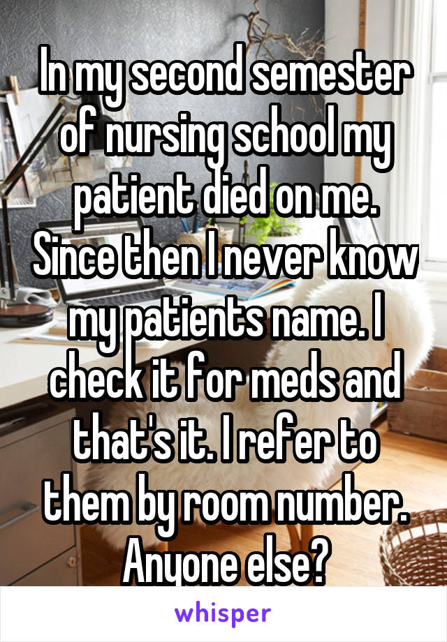 In my second semester of nursing school my patient died on me. Since then I never know my patients name. I check it for meds and that's it. I refer to them by room number. Anyone else?