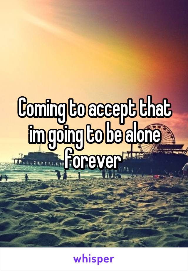 Coming to accept that im going to be alone forever 