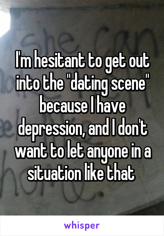 I'm hesitant to get out into the "dating scene" because I have depression, and I don't want to let anyone in a situation like that 
