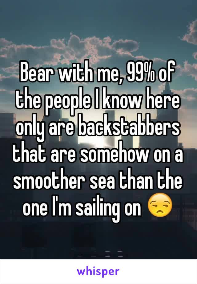 Bear with me, 99% of the people I know here only are backstabbers that are somehow on a smoother sea than the one I'm sailing on 😒