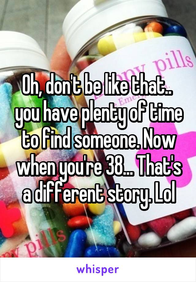 Oh, don't be like that..  you have plenty of time to find someone. Now when you're 38... That's a different story. Lol