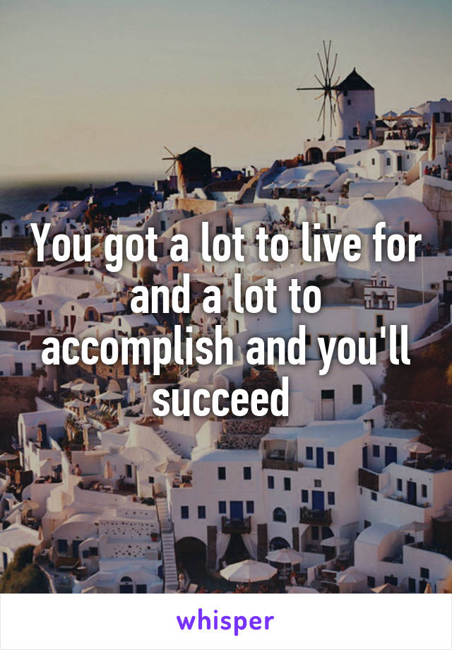 You got a lot to live for and a lot to accomplish and you'll succeed 