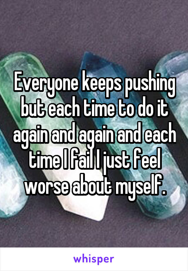 Everyone keeps pushing but each time to do it again and again and each time I fail I just feel worse about myself.