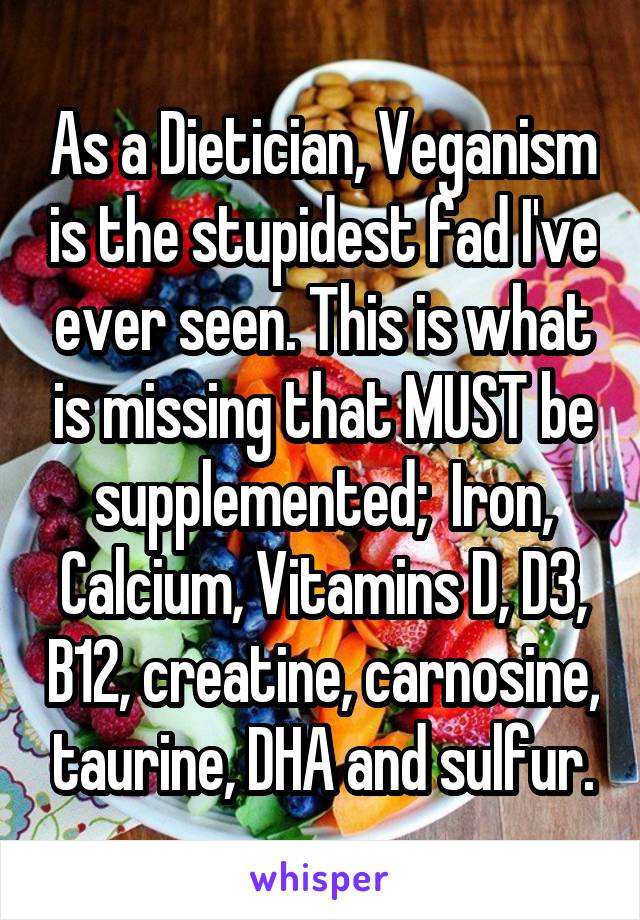 As a Dietician, Veganism is the stupidest fad I've ever seen. This is what is missing that MUST be supplemented;  Iron, Calcium, Vitamins D, D3, B12, creatine, carnosine, taurine, DHA and sulfur.