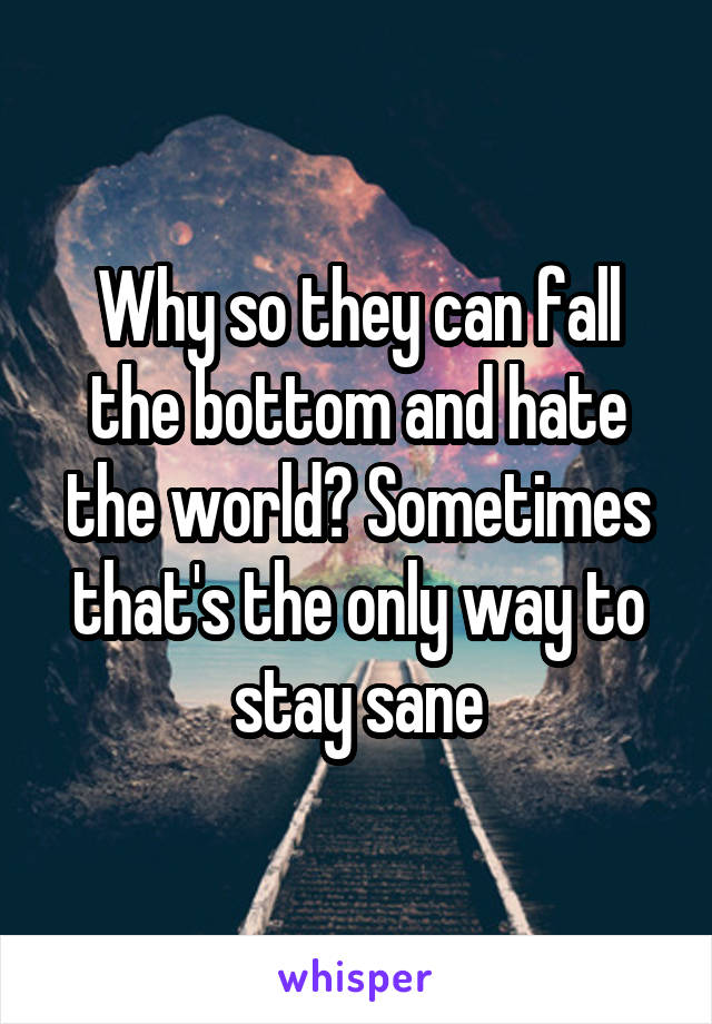 Why so they can fall the bottom and hate the world? Sometimes that's the only way to stay sane