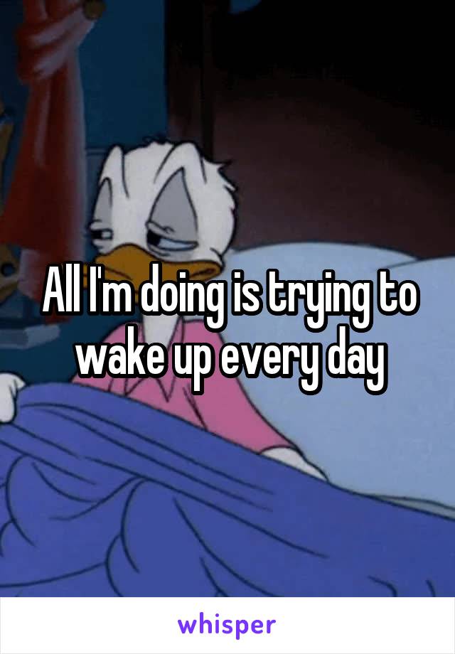 All I'm doing is trying to wake up every day