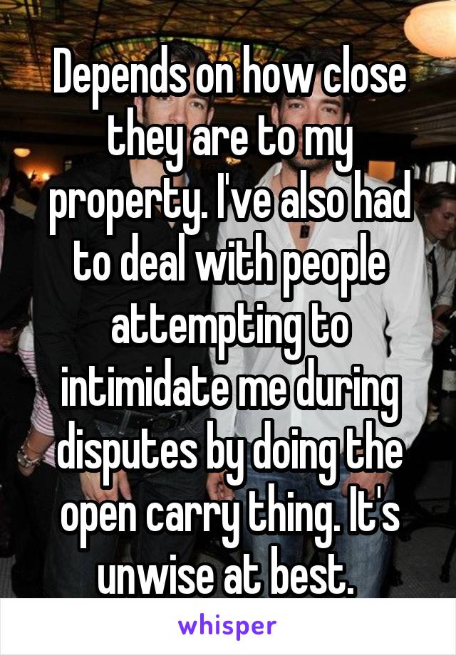 Depends on how close they are to my property. I've also had to deal with people attempting to intimidate me during disputes by doing the open carry thing. It's unwise at best. 