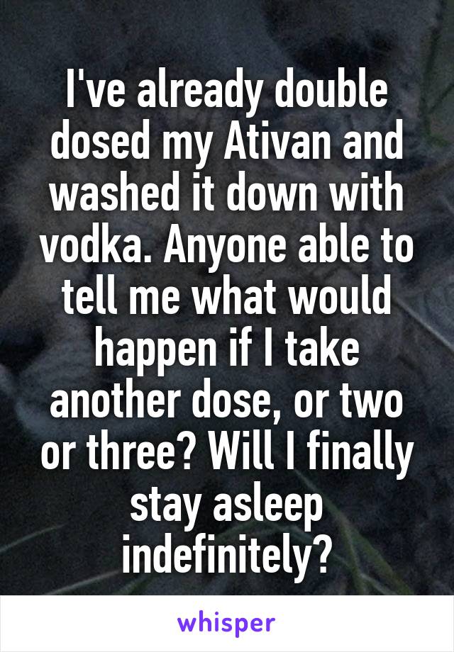 I've already double dosed my Ativan and washed it down with vodka. Anyone able to tell me what would happen if I take another dose, or two or three? Will I finally stay asleep indefinitely?