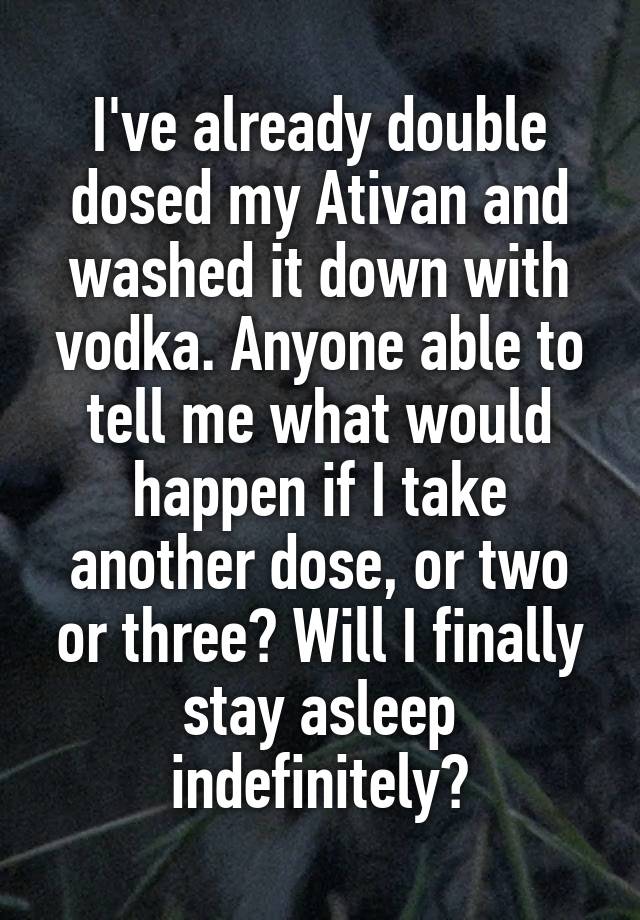 I've already double dosed my Ativan and washed it down with vodka. Anyone able to tell me what would happen if I take another dose, or two or three? Will I finally stay asleep indefinitely?