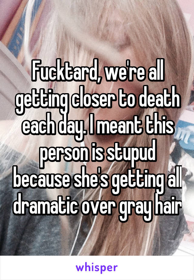 Fucktard, we're all getting closer to death each day. I meant this person is stupud because she's getting all dramatic over gray hair