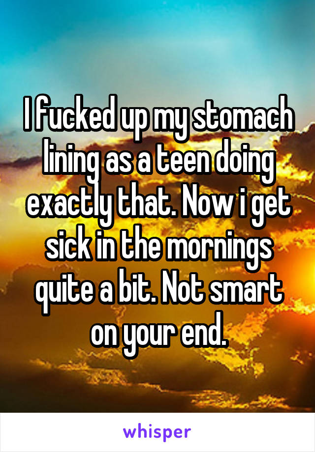 I fucked up my stomach lining as a teen doing exactly that. Now i get sick in the mornings quite a bit. Not smart on your end.