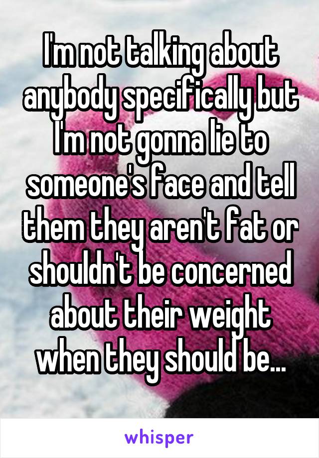 I'm not talking about anybody specifically but I'm not gonna lie to someone's face and tell them they aren't fat or shouldn't be concerned about their weight when they should be...
