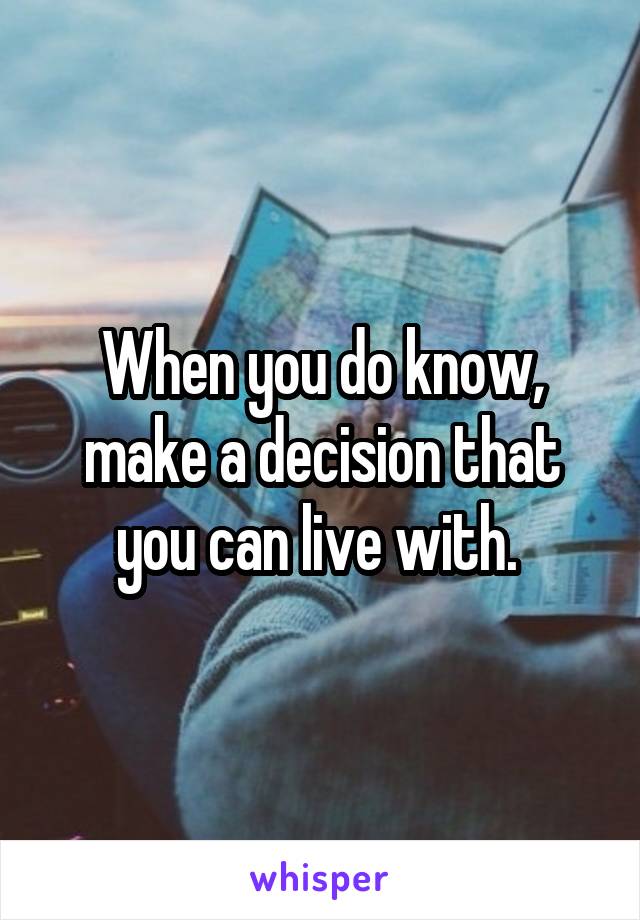 When you do know, make a decision that you can live with. 