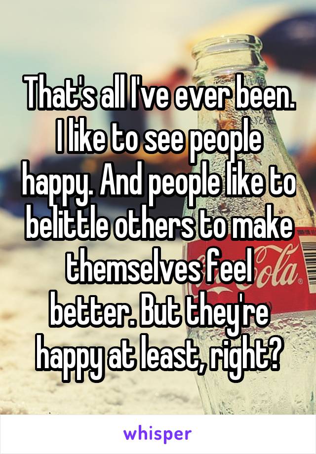 That's all I've ever been. I like to see people happy. And people like to belittle others to make themselves feel better. But they're happy at least, right?