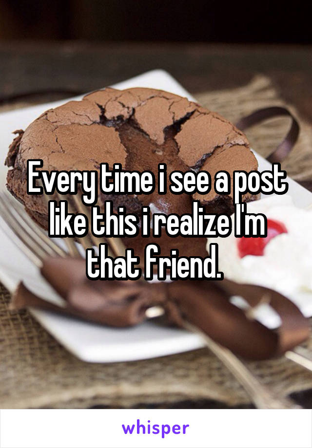 Every time i see a post like this i realize I'm that friend. 