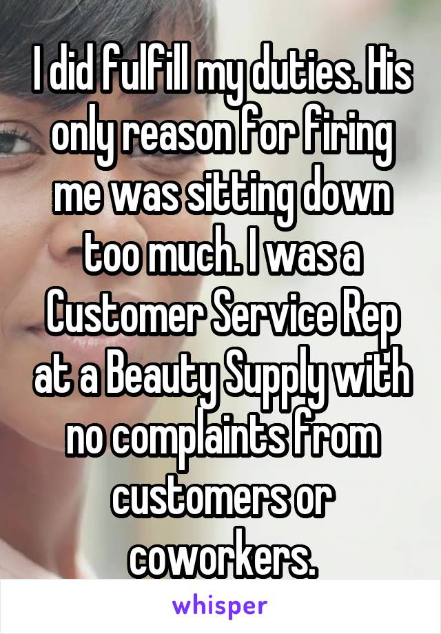 I did fulfill my duties. His only reason for firing me was sitting down too much. I was a Customer Service Rep at a Beauty Supply with no complaints from customers or coworkers.